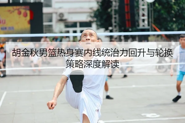 胡金秋男篮热身赛内线统治力回升与轮换策略深度解读（kayuin）